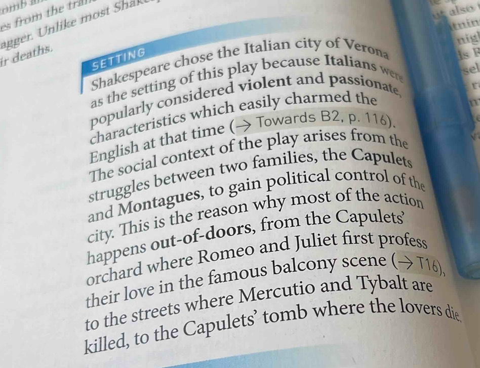 mba 
t also 
s from the tra 
Itnin 
ir deaths. ager i e m ha 
nig 
SETTING 
Shakespeare chose the Italian city of Verona isF 
as the setting of this play because Italians were 
sel 
popularly considered violent and passionate, 
r 
characteristics which easily charmed the 
English at that time (→ Towards B2, p. 116). 
The social context of the play arises from the 
struggles between two families, the Capulets 
and Montagues, to gain political control of the 
city. This is the reason why most of the action 
happens out-of-doors, from the Capulets 
orchard where Romeo and Juliet first profess 
their love in the famous balcony scene (→ T16), 
to the streets where Mercutio and Tybalt are 
killed, to the Capulets’ tomb where the lovers die.