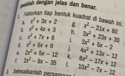 Jawablah dengan jelas dan benar. 
Faktorkan tiap bentuk kuadrat di bawah ini. x^2-21x+80
x^2+3x+2 g. 
b. x^2+4x+3 h. 3x^2+23x+30
C x^2+7x+6 i 3x^2+5x-2
d x^2+5x+6 j.
2x^2+5x-12 k 4x^2+13x-12
i 2x^2-9x-35 I. 6x^2-17x+12
2 Selesaikanlah persam 10x^2-7x-12