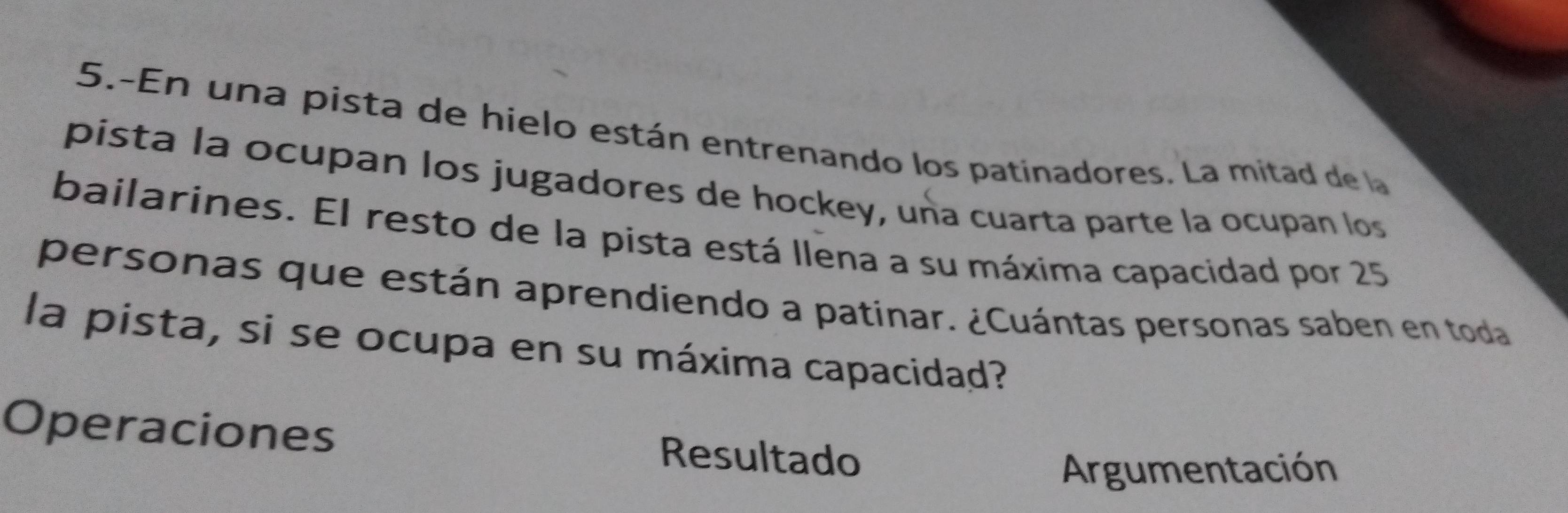 5.-En una pista de hielo están entrenando los patinadores. La mitad de la 
pista la ocupan los jugadores de hockey, una cuarta parte la ocupan los 
bailarines. El resto de la pista está Ilena a su máxima capacidad por 25
personas que están aprendiendo a patinar. ¿Cuántas personas saben en toda 
la pista, si se ocupa en su máxima capacidad? 
Operaciones Resultado 
Argumentación