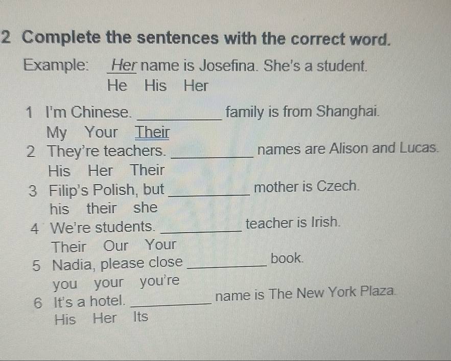 Complete the sentences with the correct word. 
Example: _Her name is Josefina. She's a student. 
He His Her 
1 I'm Chinese. _family is from Shanghai. 
My Your Their 
2 They're teachers. _names are Alison and Lucas. 
His Her Their 
3 Filip's Polish, but _mother is Czech. 
his their she 
4 We're students. _teacher is Irish. 
Their Our Your 
5 Nadia, please close_ 
book. 
you your you're 
6 It's a hotel. _name is The New York Plaza. 
His Her Its