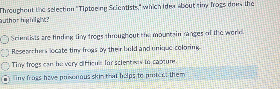 Throughout the selection "Tiptoeing Scientists," which idea about tiny frogs does the
author highlight?
Scientists are finding tiny frogs throughout the mountain ranges of the world.
Researchers locate tiny frogs by their bold and unique coloring.
Tiny frogs can be very difficult for scientists to capture.
Tiny frogs have poisonous skin that helps to protect them.