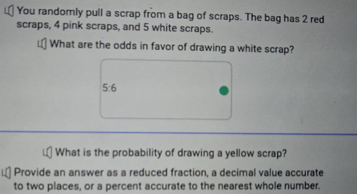 You randomly pull a scrap from a bag of scraps. The bag has 2 red 
scraps, 4 pink scraps, and 5 white scraps. 
What are the odds in favor of drawing a white scrap?
5:6
What is the probability of drawing a yellow scrap? 
Provide an answer as a reduced fraction, a decimal value accurate 
to two places, or a percent accurate to the nearest whole number.