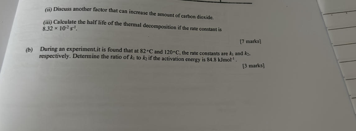 (ii) Discuss another factor that can increase the amount of carbon dioxide. 
(iii) Calculate the half life of the thermal decomposition if the rate constant is
8.32* 10^(-2)s^(-1). 
[7 marks] 
(b) During an experiment,it is found that at 82°C and 120°C , the rate constants are k₁ and k, 
respectively. Determine the ratio of k_1 to k₂ if the activation energy is 84.8kJmol^(-1). 
[3 marks]