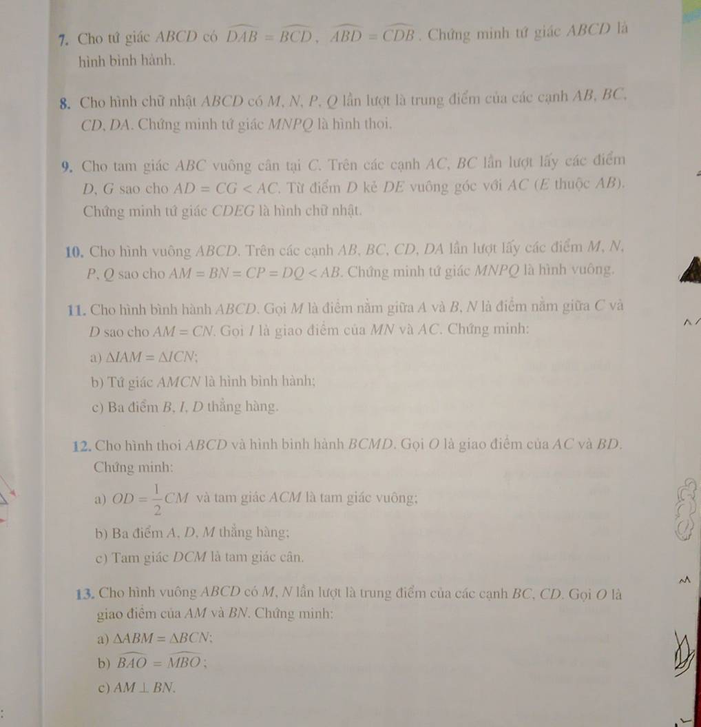 Cho tứ giác ABCD có widehat DAB=widehat BCD,widehat ABD=widehat CDB. Chứng minh tứ giác ABCD là
hình bình hành.
8. Cho hình chữ nhật ABCD có M, N, P, Q lần lượt là trung điểm của các cạnh AB, BC,
CD, DA. Chứng minh tứ giác MNPQ là hình thoi.
9. Cho tam giác ABC vuông cân tại C. Trên các cạnh AC, BC lần lượt lấy các điểm
D, G sao cho AD=CG T. Từ điểm D kẻ DE vuông góc với AC (E thuộc AB).
Chứng minh tứ giác CDEG là hình chữ nhật.
10. Cho hình vuông ABCD. Trên các cạnh AB, BC, CD, DA lần lượt lấy các điểm M, N,
P, Q sao cho AM=BN=CP=DQ . Chứng minh tứ giác MNPQ là hình vuông.
11. Cho hình bình hành ABCD. Gọi M là điểm nằm giữa A và B, N là điểm nằm giữa C và
D sao cho AM=CN :  Gọi / là giao điểm của MN và AC. Chứng minh:
a) △ IAM=△ ICN;
b) Tứ giác AMCN là hình bình hành;
c) Ba điểm B, I, D thẳng hàng.
12. Cho hình thoi ABCD và hình bình hành BCMD. Gọi O là giao điểm của AC và BD.
Chứng minh:
a) OD= 1/2 CM và tam giác ACM là tam giác vuông;
b) Ba điểm A. D, M thắng hàng;
c) Tam giác DCM là tam giác cân.
M
13. Cho hình vuông ABCD có M, N lần lượt là trung điểm của các cạnh BC, CD. Gọi O là
giao điêm của AM và BN. Chứng minh:
a) △ ABM=△ BCN;
b) widehat BAO=widehat MBO;
c) AM⊥ BN.