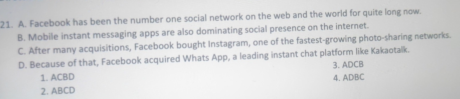 A. Facebook has been the number one social network on the web and the world for quite long now.
B. Mobile instant messaging apps are also dominating social presence on the internet.
C. After many acquisitions, Facebook bought Instagram, one of the fastest-growing photo-sharing networks.
D. Because of that, Facebook acquired Whats App, a leading instant chat platform like Kakaotalk.
1. ACBD 3. ADCB
4. ADBC
2. ABCD