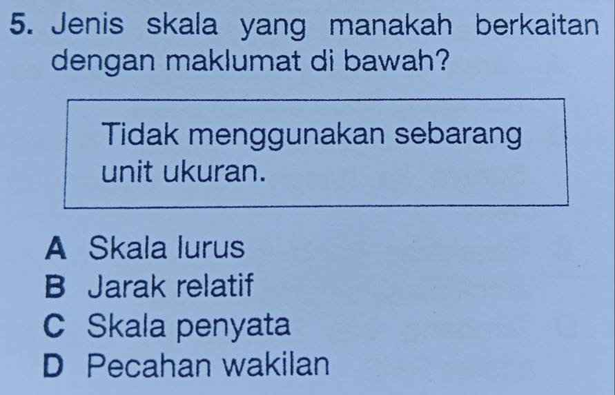 Jenis skala yang manakah berkaitan
dengan maklumat di bawah?
Tidak menggunakan sebarang
unit ukuran.
A Skala lurus
B Jarak relatif
C Skala penyata
D Pecahan wakilan