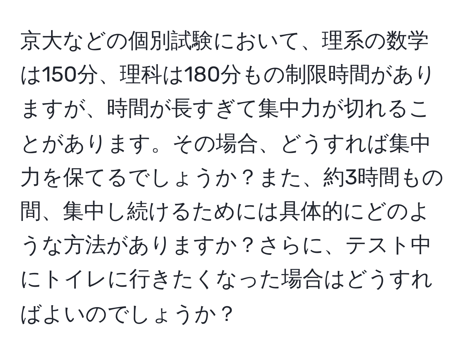 京大などの個別試験において、理系の数学は150分、理科は180分もの制限時間がありますが、時間が長すぎて集中力が切れることがあります。その場合、どうすれば集中力を保てるでしょうか？また、約3時間もの間、集中し続けるためには具体的にどのような方法がありますか？さらに、テスト中にトイレに行きたくなった場合はどうすればよいのでしょうか？