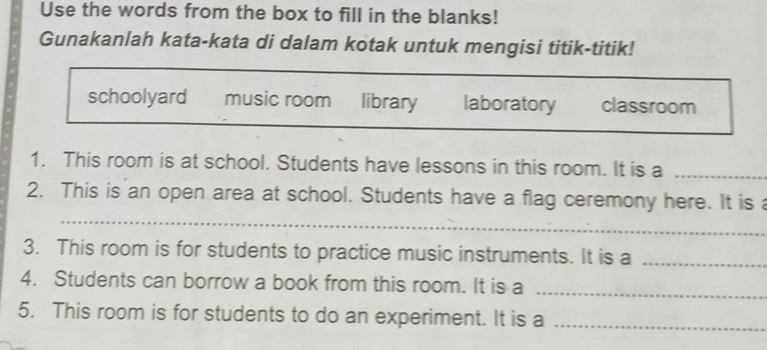 Use the words from the box to fill in the blanks!
Gunakanlah kata-kata di dalam kotak untuk mengisi titik-titik!
schoolyard music room library laboratory classroom
1. This room is at school. Students have lessons in this room. It is a_
_
2. This is an open area at school. Students have a flag ceremony here. It is 
_
3. This room is for students to practice music instruments. It is a_
4. Students can borrow a book from this room. It is a_
5. This room is for students to do an experiment. It is a_