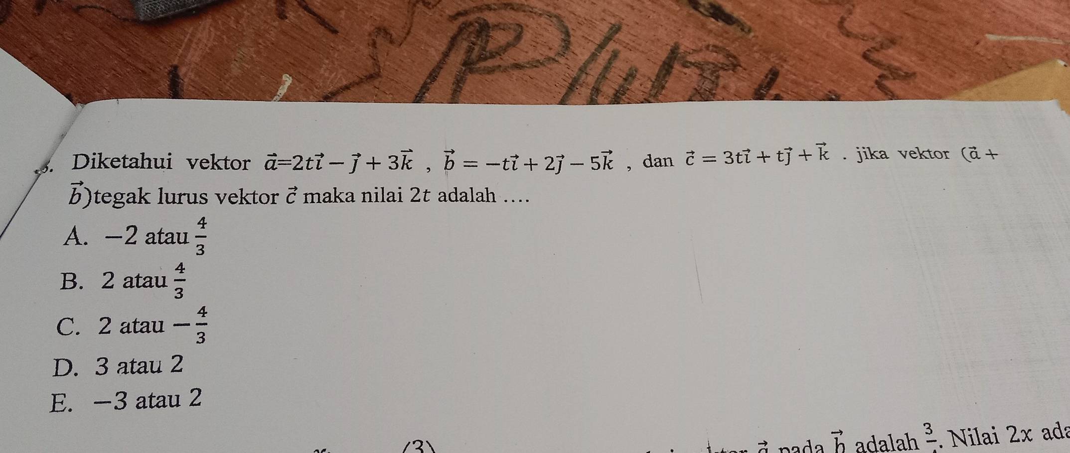 Diketahui vektor vector a=2tvector i-vector j+3vector k, vector b=-tvector i+2vector j-5vector k , dan vector c=3tvector i+tvector j+vector k. jika vektor (vector a+
b)tegak lurus vektor vector C maka nilai 2t adalah ….
A. -2 atau  4/3 
B. 2 atau  4/3 
C. 2 atau - 4/3 
D. 3 atau 2
E. -3 atau 2
n ada vector b adalah frac 3. Nilai 2x ada