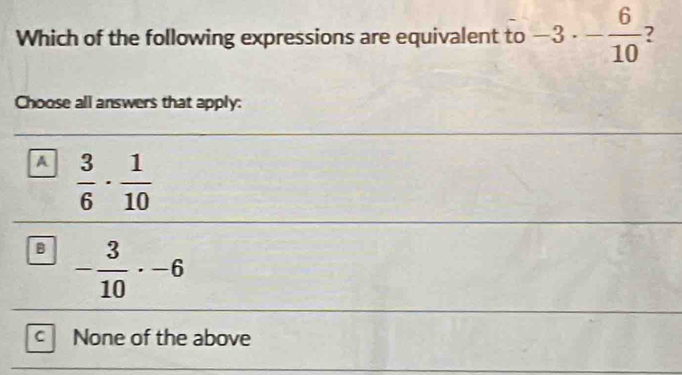 Which of the following expressions are equivalent to -3· - 6/10  7
Choose all answers that apply:
A  3/6 ·  1/10 
B - 3/10 · -6
C None of the above