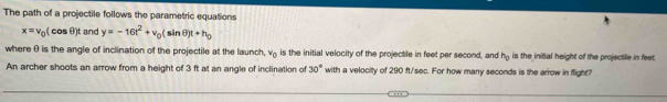 The path of a projectile follows the parametric equations
x=v_0(cos θ )t and y=-16t^2+v_0(sin θ )t+h_0
where θ is the angle of inclination of the projectile at the launch, v_0 is the initial velocity of the projectile in feet per second, and h_0 is the initial height of the projectile in feet. 
An archer shoots an arrow from a height of 3 ft at an angle of inclination of 30° with a velocity of 290 ft/sec. For how many seconds is the arrow in flight?