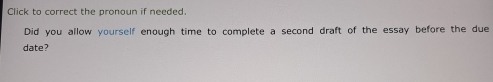 Click to correct the pronoun if needed. 
Did you allow yourself enough time to complete a second draft of the essay before the due 
date?