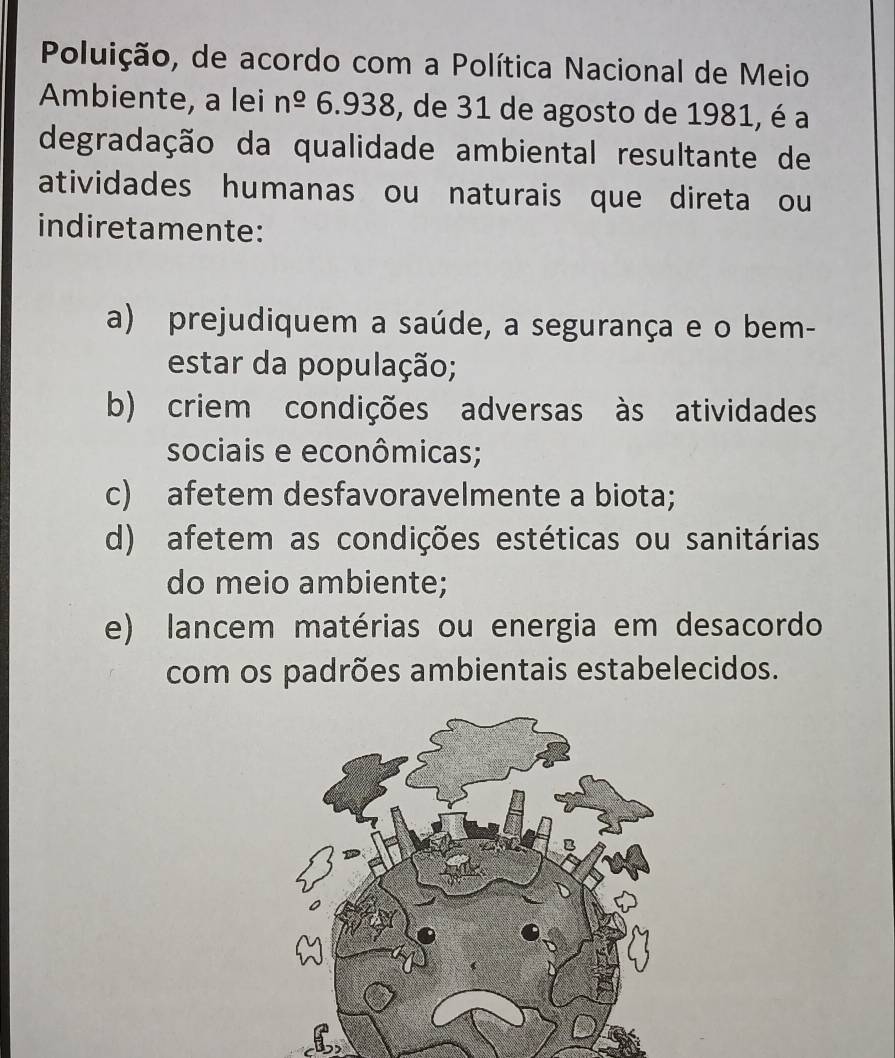 Poluição, de acordo com a Política Nacional de Meio
Ambiente, a lei n^(_ o)6.938 , de 31 de agosto de 1981, é a
degradação da qualidade ambiental resultante de
atividades humanas ou naturais que direta ou
indiretamente:
a) prejudiquem a saúde, a segurança e o bem-
estar da população;
b) criem condições adversas às atividades
sociais e econômicas;
c) afetem desfavoravelmente a biota;
d) afetem as condições estéticas ou sanitárias
do meio ambiente;
e) lancem matérias ou energia em desacordo
com os padrões ambientais estabelecidos.