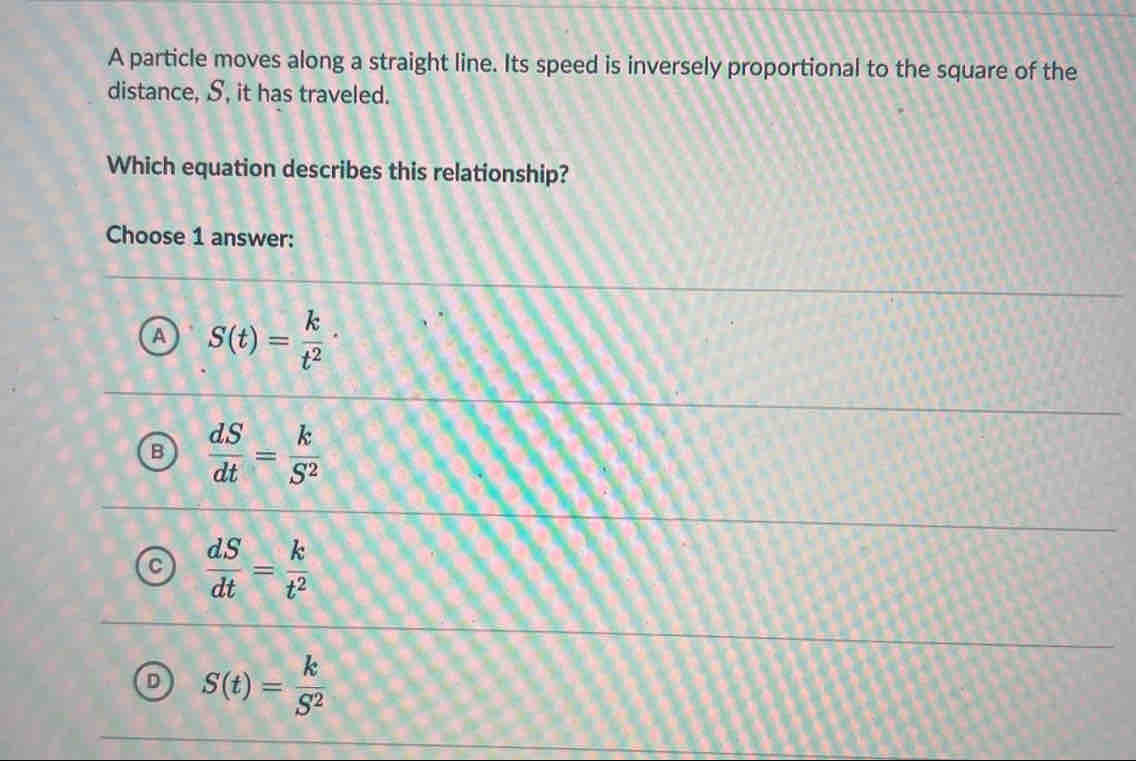 A particle moves along a straight line. Its speed is inversely proportional to the square of the
distance, S, it has traveled.
Which equation describes this relationship?
Choose 1 answer:
A S(t)= k/t^2 ·
B  dS/dt = k/S^2 
 dS/dt = k/t^2 
D S(t)= k/S^2 