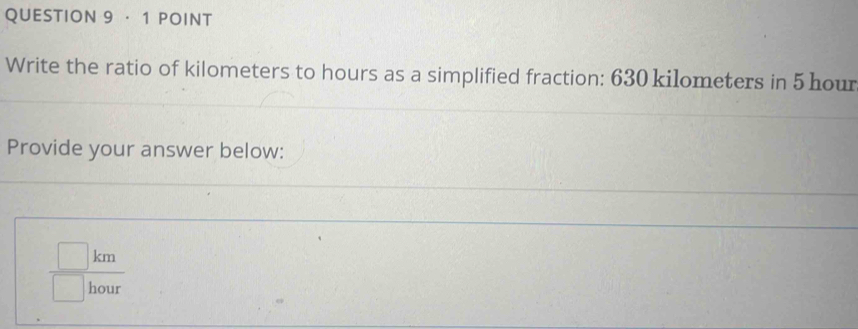 · 1 POINT 
Write the ratio of kilometers to hours as a simplified fraction: 630 kilometers in 5 hour
Provide your answer below:
 □ km/□ hour 