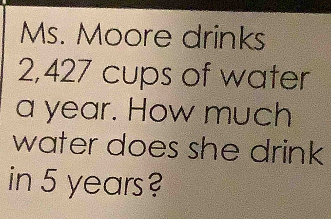 Ms. Moore drinks
2,427 cups of water 
a year. How much 
water does she drink 
in 5 years?