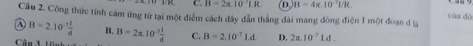 01/K C. B=2π .10^(-7)I.R. D B=4π .10^(-7)I/R. 
Cầu 2. Công thức tính cảm ứng từ tại một điểm cách dây dẫn thắng dài mang dòng điện 1 một đoạn đ là
A B=2.10^(-7) I/d 
của dò
B. B=2π .10^(-7) I/d  C. B=2.10^(-7)I.d. D. 2π .10^(-7)Ld. 
Câu 3 H