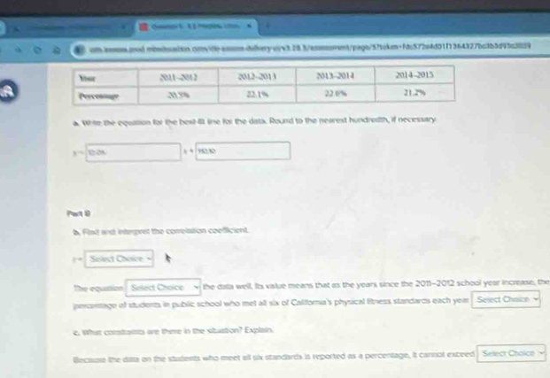 aos.ad.mbnbn2to.cm
1=0.08 , ' 1 
Part 0 
b. Flad and interpret the correlation coefficient.
|-x|x| Select Choice 
The equation Select Choice the data well. Its value means that as the years since the 2011-2012 school year increase, the 
percenage of students in public school who met all six of Calforia's physical fitness standards each year Select Chaice 
e. What constaits we there in the stuation? Explain. 
Because the data on the students who meet all six standards in reported as a percentage, it cannot exceed Select Choico