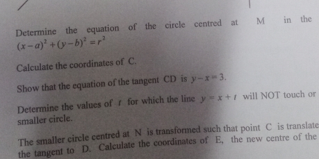 Determine the equation of the circle centred at M in the
(x-a)^2+(y-b)^2=r^2
Calculate the coordinates of C.
Show that the equation of the tangent CD is y-x=3. 
Determine the values of for which the line y=x+t will NOT touch or
smaller circle.
The smaller circle centred at N is transformed such that point C is translate
the tangent to D. Calculate the coordinates of E, the new centre of the