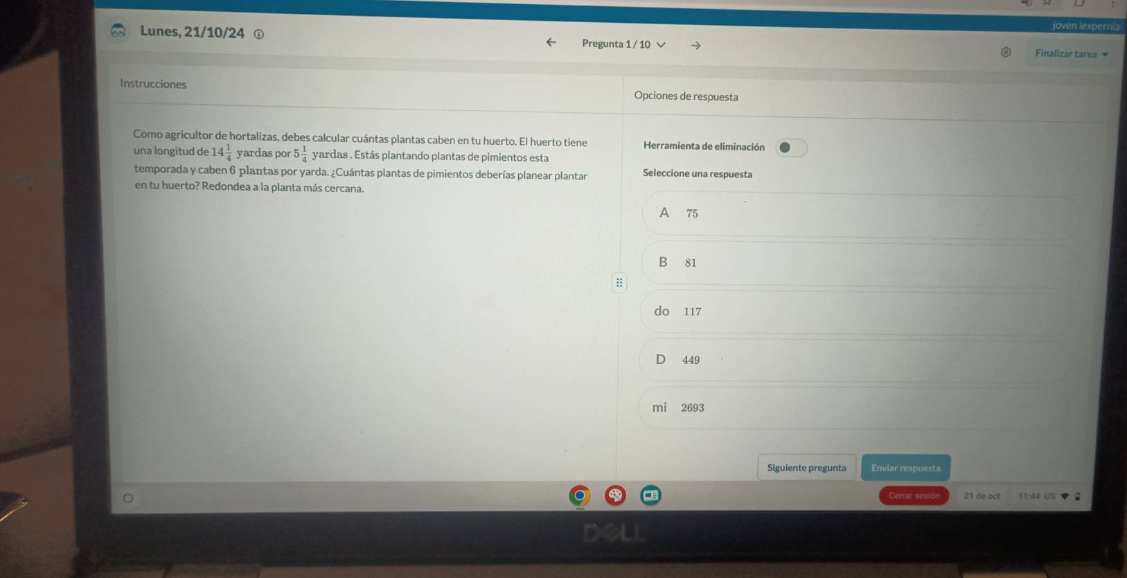 oven lexpernía
Lunes, 21/10/24 ① Pregunta 1 / 10 √ Finalizar tarea 
Instrucciones Opciones de respuesta
Como agricultor de hortalizas, debes calcular cuántas plantas caben en tu huerto. El huerto tiene Herramienta de eliminación
una longitud de 14 1/4  yardas por 5 1/4  yardas. Estás plantando plantas de pimientos esta
temporada y caben 6 plantas por yarda. ¿Cuántas plantas de pimientos deberías planear plantar Seleccione una respuesta
en tu huerto? Redondea a la planta más cercana.
A 75
B 81
do 117
449
mi 2693
Siguiente pregunta Enviar respuesta
Cerrar sesion 21 de oct 11:44 US