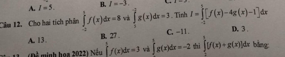 B. I=-3.
A. I=5. C. 1=3
Câu 12. Cho hai tích phân ∈tlimits _(-2)^5f(x)dx=8 và ∈tlimits _5^(-2)g(x)dx=3. Tính I=∈tlimits _(-2)^5[f(x)-4g(x)-1]dx
C. -11. D. 3.
A. 13. B. 27.
(Đề minh họa 2022) Nếu ∈tlimits _0^5f(x)dx=3 và ∈tlimits _5^5g(x)dx=-2 thì ∈tlimits _2^5[f(x)+g(x)]dx bằng: