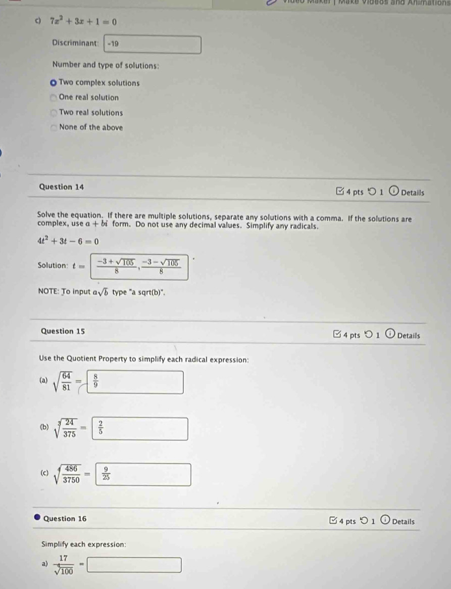 er |Make Videos and Animations
c) 7x^2+3x+1=0
Discriminant -19 □  
Number and type of solutions:
Two complex solutions
One real solution
Two real solutions
None of the above
Question 14 □ 4 pts つ 1 Details
Solve the equation. If there are multiple solutions, separate any solutions with a comma. If the solutions are
complex, use a +bi form. Do not use any decimal values. Simplify any radicals.
4t^2+3t-6=0
Solution: t=| (-3+sqrt(105))/8 ,  (-3-sqrt(105))/8 
NOTE: To input asqrt(b) type "a sqrt(b)".
Question 15 □ 4 pts つ1 Details
Use the Quotient Property to simplify each radical expression:
(a) sqrt(frac 64)81= 8/9 
(b) sqrt[3](frac 24)375= frac 2
(c) sqrt[4](frac 486)3750= 9/25 
Question 16 Details
E4ptso1odot 
Simplify each expression:
a)  17/sqrt(100) =□