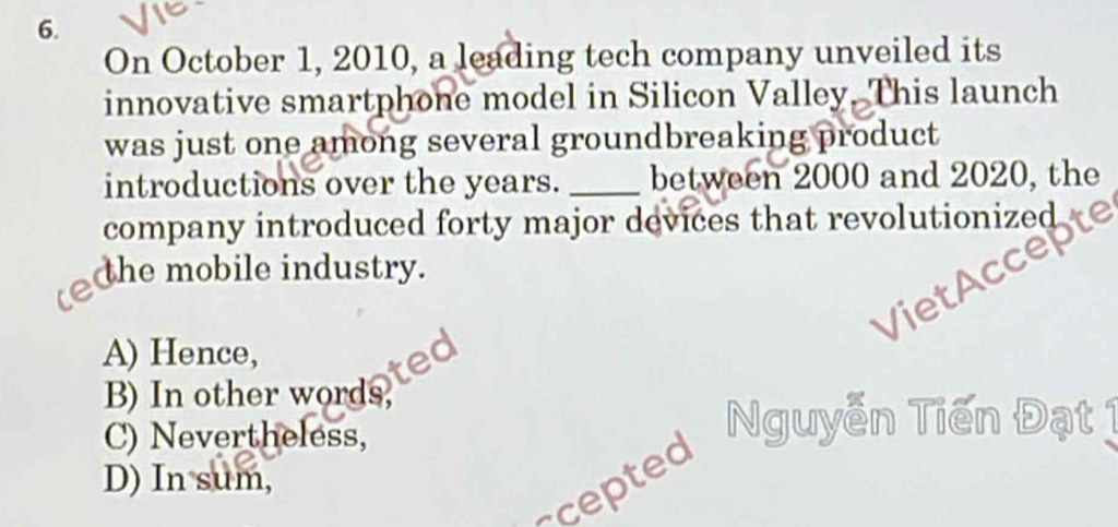 On October 1, 2010, a leading tech company unveiled its
innovative smartphone model in Silicon Valley. This launch
was just one among several groundbreaking product
introductions over the years. _between 2000 and 2020, the
company introduced forty major devices that revolutionized
the mobile industry.
VietAc
A) Hence,
B) In other words,
C) Nevertheless,
-cepted Nguyễn Tiến Đạt
D) In sum,