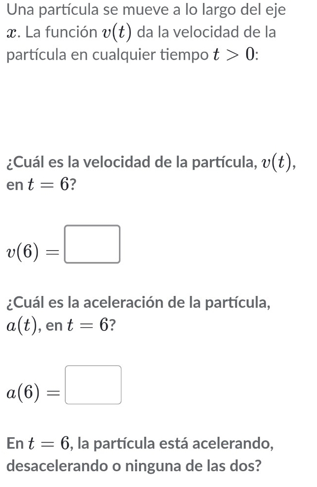 Una partícula se mueve a lo largo del eje
x. La función v(t) da la velocidad de la 
partícula en cualquier tiempo t>0
¿Cuál es la velocidad de la partícula, v(t), 
en t=6 7
v(6)=□
¿Cuál es la aceleración de la partícula,
a(t) , en t=6 7
a(6)=□
En t=6 , la partícula está acelerando, 
desacelerando o ninguna de las dos?