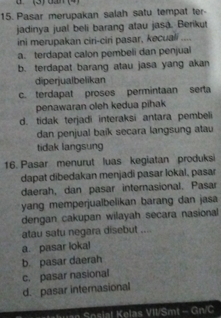 (3)dan (4)
15. Pasar merupakan salah satu tempat ter-
jadinya jual beli barang atau jasa. Berikut
ini merupakan ciri-ciri pasar, kecuali ....
a. terdapat calon pembeli dan penjual
b. terdapat barang atau jasa yang akan
diperjualbelikan
c. terdapat proses permintaan serta
penawaran oleh kedua pihak
d. tidak terjadi interaksi antara pembeli
dan penjual baik secara langsung atau
tidak langsung
16. Pasar menurut luas kegiatan produksi
dapat dibedakan menjadi pasar lokal, pasar
daerah, dan pasar internasional. Pasar
yang memperjualbelikan barang dan jasa
dengan cakupan wilayah secara nasional
atau satu negara disebut ....
a. pasar lokal
b. pasar daerah
c. pasar nasional
d. pasar internasional
h o sial Kelas VII/Smt - Gn/C