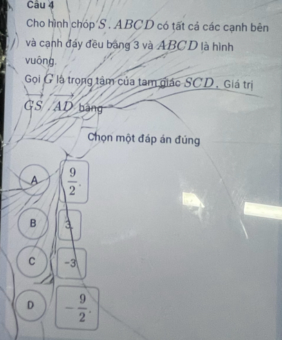 Cho hình chóp S . ABCD có tất cả các cạnh bên
và cạnh đáy đều băng 3 và ABCD là hình
vuông
Gọi G là trọng tâm của tam giác SCD, Giá trị
GS AD bảng
Chọn một đáp án đúng
A  9/2 .
B 3
C -3
D - 9/2 .