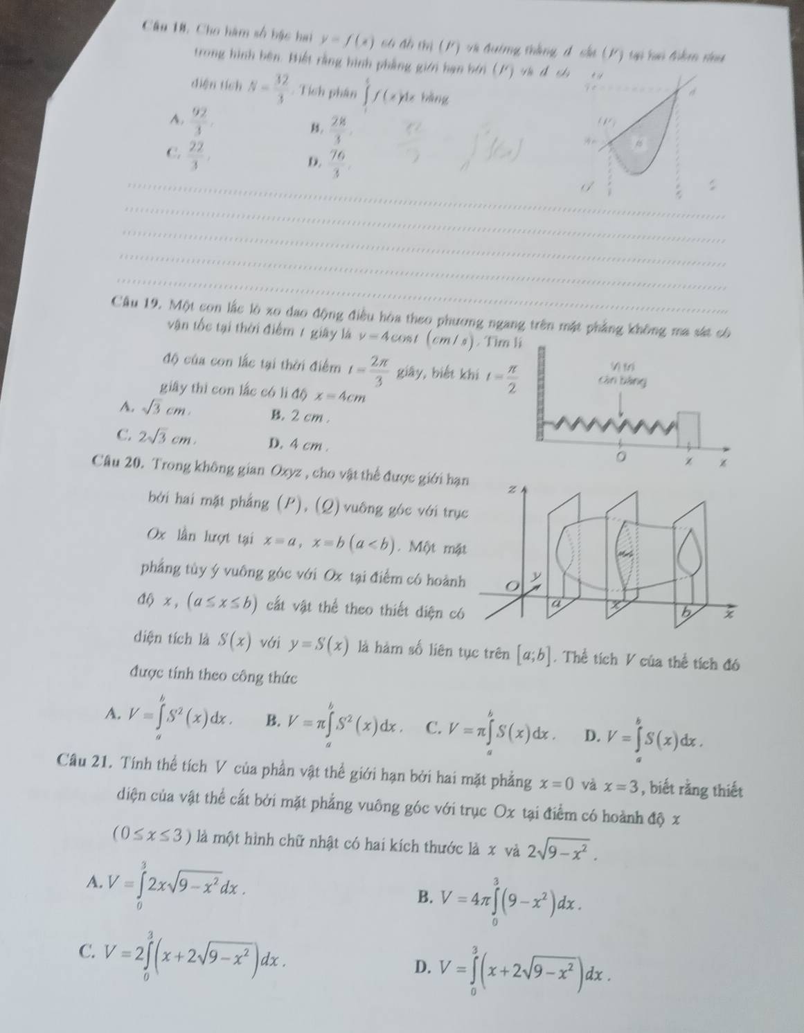 Câu 18, Cho hàm số bậc hai y=f(x) c6 đồ thị (P) và đường thắng đ cha (K) tự hai điệm nhu
trong hình bện. Hiết rằng hình phẳng giới hạn bởi (1) và đ ch
diện tích N= 32/3  : Tích phân ∈tlimits f(x)dx bǎng
 28/3 
A.  92/3 . 9= 6
C.  22/3 
_
D.  76/3 
_
_
_
_
_
_
Câu 19. Một con lắc lò xo dao động điều hòa theo phương ngang trên mặt phẳng không ma sát có
vận tốc tại thời điểm 1 giây là v=4co mt (cm/s)
độ của con lắc tại thời điểm t= 2π /3  giāy, biết k
giây thì con lắc có lì △ a x=4cm
A. sqrt(3)cm B. 2 cm .
C. 2sqrt(3)cm. D. 4 cm .
Câu 20. Trong không gian Oxyz , cho vật thể được giới h
bởi hai mặt phẳng (P), (Q) vuông góc với tr
Ox lần lượt tại x=a,x=b(a. Một m
phẳng tùy ý vuông góc với Ox tại điểm có hoàn
x,(a≤ x≤ b) cất vật thể theo thiết diện c
diện tích là S(x) với y=S(x) là hàm số liên tục trên [a;b]. Thể tích V của thể tích đó
được tính theo công thức
A. V=∈tlimits _a^(bS^2)(x)dx. B. V=π ∈tlimits _a^(bS^2)(x)dx. C. V=π ∈tlimits _a^(bS(x)dx. D. V=∈tlimits _a^bS(x)dx.
Câu 21. Tính thể tích V của phần vật thể giới hạn bởi hai mặt phẳng x=0 và x=3 , biết rằng thiết
diện của vật thể cất bởi mặt phẳng vuông góc với trục Ox tại điểm có hoành độ x
(0≤ x≤ 3) là một hình chữ nhật có hai kích thước là x và 2sqrt(9-x^2)).
A. V=∈tlimits _0^(32xsqrt(9-x^2))dx.
B. V=4π ∈tlimits _0^(3(9-x^2))dx.
C. V=2∈tlimits _0^(3(x+2sqrt(9-x^2)))dx. D. V=∈tlimits _0^(3(x+2sqrt(9-x^2)))dx.