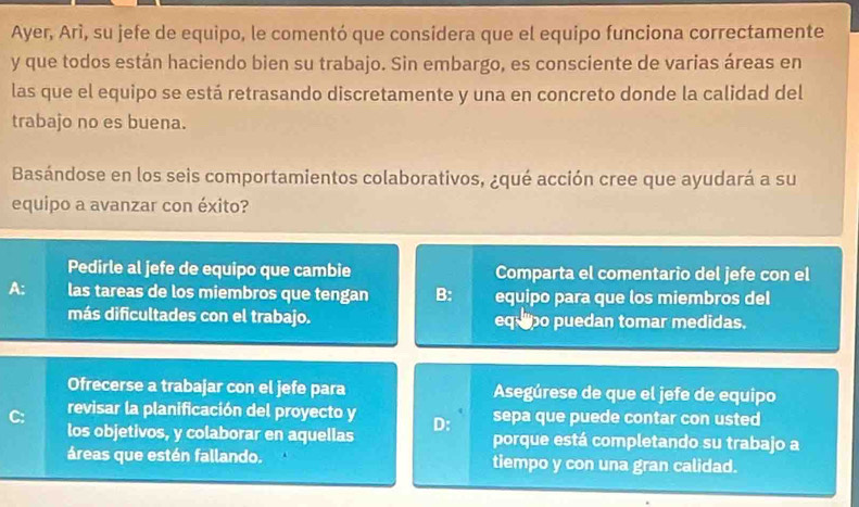 Ayer, Arì, su jefe de equipo, le comentó que considera que el equipo funciona correctamente
y que todos están haciendo bien su trabajo. Sin embargo, es consciente de varias áreas en
las que el equipo se está retrasando discretamente y una en concreto donde la calidad del
trabajo no es buena.
Basándose en los seis comportamientos colaborativos, ¿qué acción cree que ayudará a su
equipo a avanzar con éxito?
Pedirle al jefe de equipo que cambie Comparta el comentario del jefe con el
A: las tareas de los miembros que tengan B: equipo para que los miembros del
más dificultades con el trabajo. equpo puedan tomar medidas.
Ofrecerse a trabajar con el jefe para Asegúrese de que el jefe de equipo
revisar la planificación del proyecto y
los objetivos, y colaborar en aquellas D: sepa que puede contar con usted
porque está completando su trabajo a
áreas que estén fallando. tiempo y con una gran calidad.