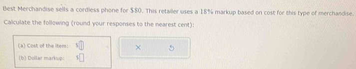 Best Merchandise sells a cordless phone for $80. This retailer uses a 18% markup based on cost for this type of merchandise. 
Calculate the following (round your responses to the nearest cent): 
(a) Cost of the item: 
× 
(b) Dollar markup: