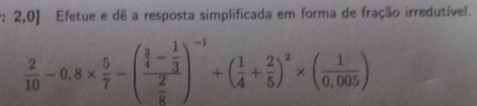 2,0] Efetue e dê a resposta simplificada em forma de fração irredutível.
 2/10 -0,8*  5/7 -(frac  3/4 - 1/3  2/8 )^-1+( 1/4 + 2/5 )^2* ( 1/0,005 )