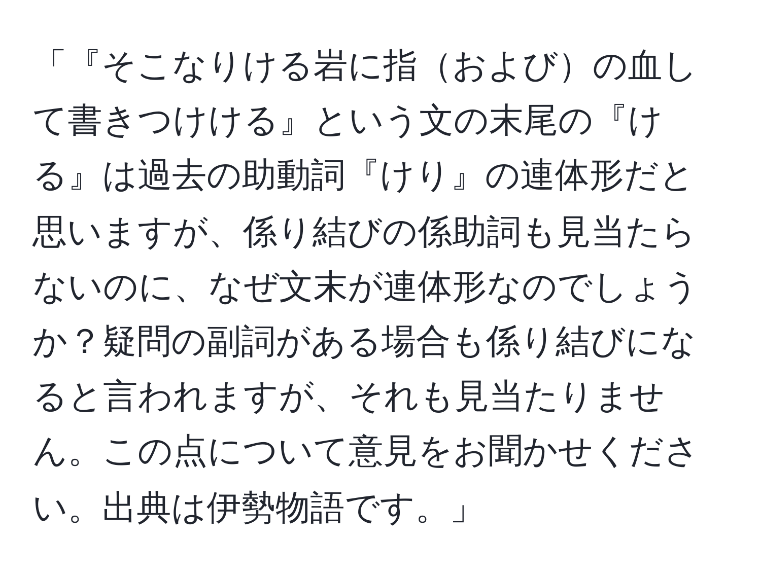 「『そこなりける岩に指およびの血して書きつけける』という文の末尾の『ける』は過去の助動詞『けり』の連体形だと思いますが、係り結びの係助詞も見当たらないのに、なぜ文末が連体形なのでしょうか？疑問の副詞がある場合も係り結びになると言われますが、それも見当たりません。この点について意見をお聞かせください。出典は伊勢物語です。」