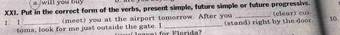 will you buy 
XXI. Put in the correct form of the verbs, present simple, future simple or future progressive. 
1. I _(meet) you at the airport tomorrow. After you _(clear) cus- 10. 
toms, look for me just outside the gate. I _(stand) right by the door. 
a vel for Florida?