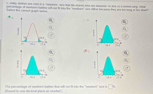 Baby clothes are sold in a "newbor size that fits infants who are between 15 and ZU.B inches long What 
percentage of newborn babies will not fit into the "newborn" size either because they are too long or too short? 
Select the correct graph below 
B. 

C. 
D 


The percentage of newborn babies that will not fit into the 'newborn' size is □ %
(Round to one decimal place as needed.)