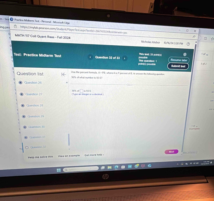 in - Sea Practice Midterm Test - Personal - Microsoft Edge 
ing.pea https://mylab.pearson.com/Student/PlayerTest.aspx?testid =266742024&centerwin=yes 
× 
A 
MATH 117 Coll Quant Reas - Fall 2024 Nicholas Idubor 10/16/24 3:30 PM 
This test: 33 point(s) 1 of 
Test: Practice Midterm Test Question 32 of 33 
0 possible Resume later 
This question: 1 
` point(s) possible Submit test 1 of 2 
0 
Use the percent formula A=PB , where A is P percent of B, to answer the following question. 
1 Question list 36% of what number is 93 6? 
0 
1 Question 26 
1
36% of □ is 336
se 
1 Question 27 (Type an integer or a decimal ) 
1 see 
Question 28 
1 

1 
Question 29 
1 of .... 
Question 30 incomplete 
6 
Question 31 
Question 37 
Neuct 
Help me solve this View an example Get more help - Me Settines |