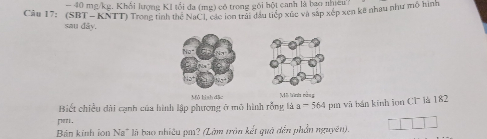 40 mg/kg. Khối lượng KI tối đa (mg) có trong gói bột canh là bạo nhiều? 
Câu 17: (SBT - KNTT) Trong tinh thể NaCl, các ion trái dấu tiếp xúc và sắp xếp xen kẽ nhau như mô hình 
sau đây. 
Na* 
Mô hình đặc Mô hình rỗng 
Biết chiều dài cạnh của hình lập phương ở mô hình rỗng là a=564 pm và bán kính ion Cl¯ là 182 
pm. 
Bán kính ion Na * là bao nhiêu pm? (Làm tròn kết quả đến phần nguyên).