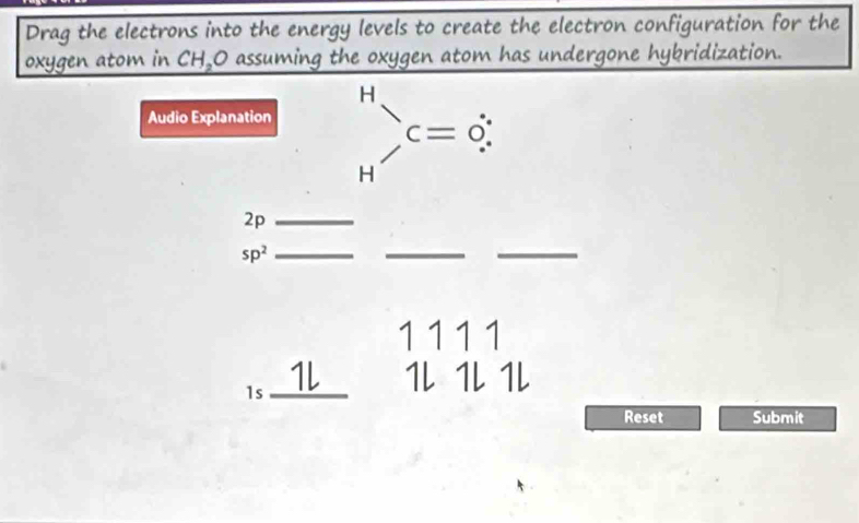 Drag the electrons into the energy levels to create the electron configuration for the 
oxygen atom in CH,O assuming the oxygen atom has undergone hybridization. 
Audio Explanation beginarrayr H Hendarray )C=dot (∴)^ 
2p_ 
sp^2 _ 
__ 
1 111
1l 1l 1l 1l 
I < _ 
Reset Submit