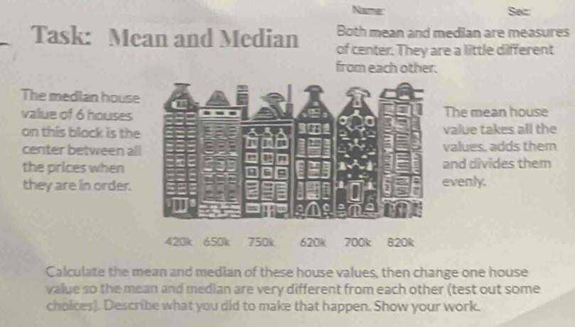 Name: Sec: 
Both mean and median are measures 
Task: Mean and Median of center. They are a little different 
from each other. 
The median house 
value of 6 houses The mean house 
on this block is thevalue takes all the 
center between allvalues, adds them 
the prices whenand divides them 
they are in order. evenly. 
Calculate the mean and median of these house values, then change one house 
value so the mean and median are very different from each other (test out some 
cholces). Describe what you did to make that happen. Show your work.