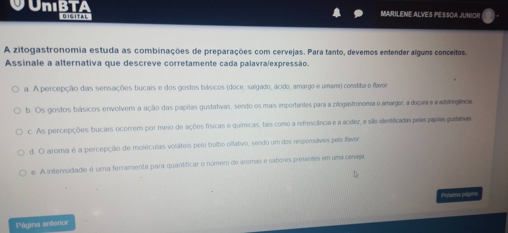 VUnıBTA MARILENE ALVES PESSOA JUNIOR
DIGITAL
A zitogastronomia estuda as combinações de preparações com cervejas. Para tanto, devemos entender alguns conceitos.
Assinale a alternativa que descreve corretamente cada palavra/expressão.
a. A percepção das sensações bucais e dos gostos básicos (doce, salgado, ácido, amargo e umami) constitui o flavor.
b. Os gostos básicos envolvem a ação das papilas gustativas, sendo os mais importantes para a zitogastronomia o amargor, a doçura e a adstringência
c. As percepções bucais ocorrem por meio de ações físicas e químicas, tais como a refrescância e a acidez, e são identificadas pelas papilas gustativas
d. O aroma é a percepção de moléculas voláteis pelo bulbo olfativo, sendo um dos responsáveis pelo flavor.
e. A intensidade é uma ferramenta para quantificar o número de aromas e sabores presentes em uma cerveja
Próxima página
Página anterior