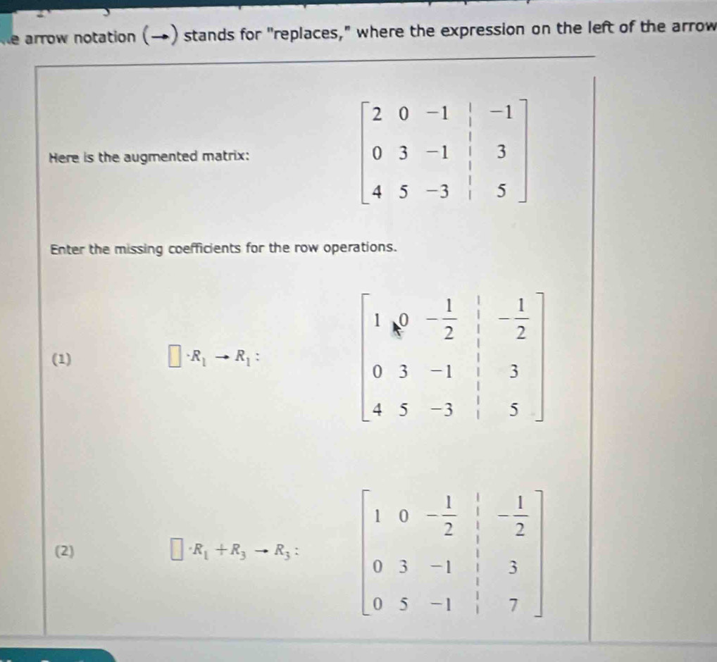 ke arrow notation (→) stands for "replaces," where the expression on the left of the arrow
_
Here is the augmented matrix:
Enter the missing coefficients for the row operations.
(1)
□ · R_1to R_1:
(2) □ · R_1+R_3to R_3: beginbmatrix 1&0&- 1/2 &beginvmatrix - 1/2  0&3&-1&1&3 0&5&-1&1&7endbmatrix
