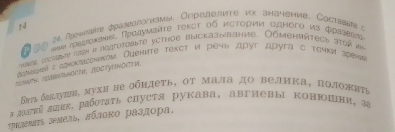 14 
24. Прочитайте фразеологизмы. Определите их значение. Составьте с 
Pos ниμи πредложения. Πродумайτе τекст об исΤории одного из фразеелье 
*μзмов, составыте πлан и подготовыте устное выiсказыiвание, Обменяйтесь этοй иη- 
„ормацией с одноклассником. Оцените текст и речь друг друга с точки зрения 
ΠолноΤы, Πрави∩ьносΤи, достуΠности. 
Εаτь баклушн, мухи не обидеть, οт мала дΟ велика, положиτь 
в долгнй яшик, работать спустя рукава, авгиевы конюшни, за 
ТрндевяΥь земель, яблоко раздора.