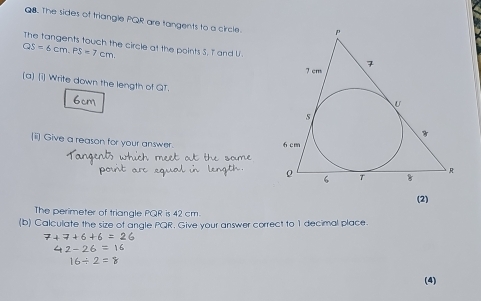 The sides of triangle PQR are tangents to a circle 
The tangents touch the circle at the points S, I and U.
QS=6cm. PS=7cm
(a) [i] Write down the length of QT. 
(ii) Give a reason for your answer. 
(2) 
The perimeter of triangle PQR is 42 cm
(b) Calculate the size of angle PQR. Give your answer correct to 1 decimal place.
7+7+6+6=26
42-26=16
16/ 2=8
(4)