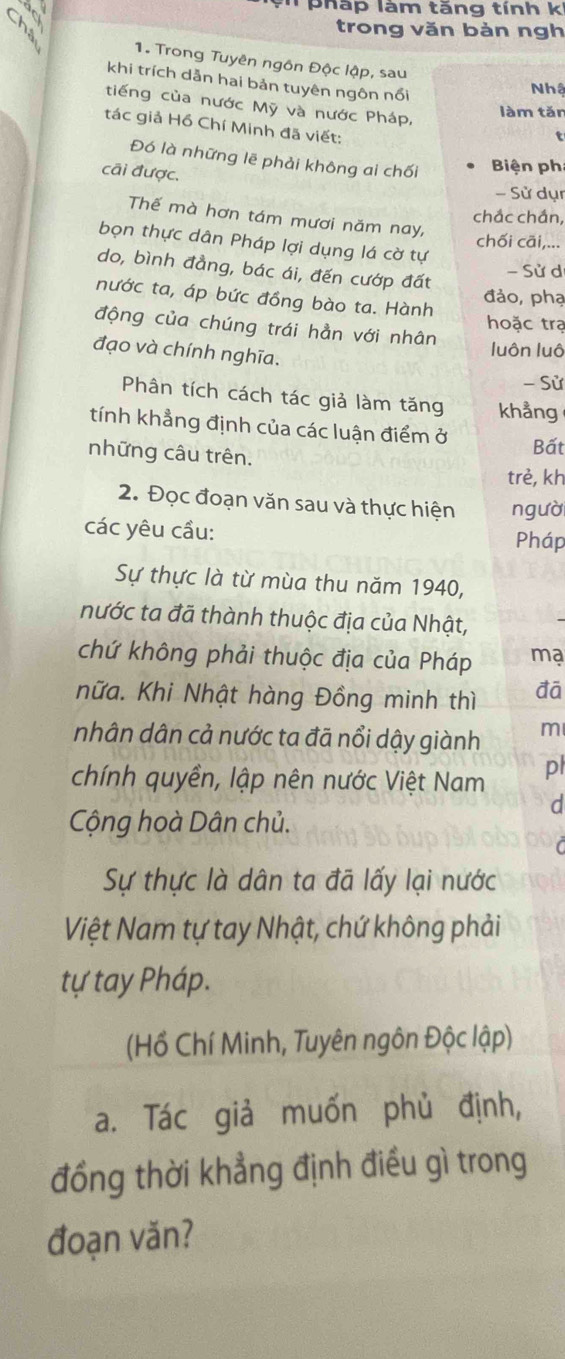 pháp làm tăng tính k 
trong văn bản ngh 
1. Trong Tuyên ngôn Độc lập, sau 
khi trích dẫn hai bản tuyên ngôn nổi 
Nhậ 
tiếng của nước Mỹ và nước Pháp, t 
làm tǎn 
tác giả Hồ Chí Minh đã viết: 
Đó là những lẽ phải không ai chối Biện ph 
cãi được. 
- Sử dụ 
chắc chần, 
Thế mà hơn tám mươi năm nay, 
chối cāi,... 
bọn thực dân Pháp lợi dụng lá cờ tự 
do, bình đẳng, bác ái, đến cướp đất 
- Sử d 
đảo, phạ 
nước ta, áp bức đồng bào ta. Hành 
hoặc trạ 
động của chúng trái hằn với nhân 
đạo và chính nghĩa. 
luôn luô 
- Sử 
Phân tích cách tác giả làm tăng khẳng 
tính khẳng định của các luận điểm ở Bất 
những câu trên. 
trẻ, kh 
2. Đọc đoạn văn sau và thực hiện người 
các yêu cầu: Pháp 
Sự thực là từ mùa thu năm 1940, 
nước ta đã thành thuộc địa của Nhật, 
chứ không phải thuộc địa của Pháp ma 
nữa. Khi Nhật hàng Đồng minh thì đā 
nhân dân cả nước ta đã nổi dậy giành m 
chính quyền, lập nên nước Việt Nam pl 
d 
Cộng hoà Dân chủ. 
Sự thực là dân ta đã lấy lại nước 
Việt Nam tự tay Nhật, chứ không phải 
tự tay Pháp. 
(Hồ Chí Minh, Tuyên ngôn Độc lập) 
a. Tác giả muốn phủ định, 
đồng thời khẳng định điều gì trong 
đoạn văn?