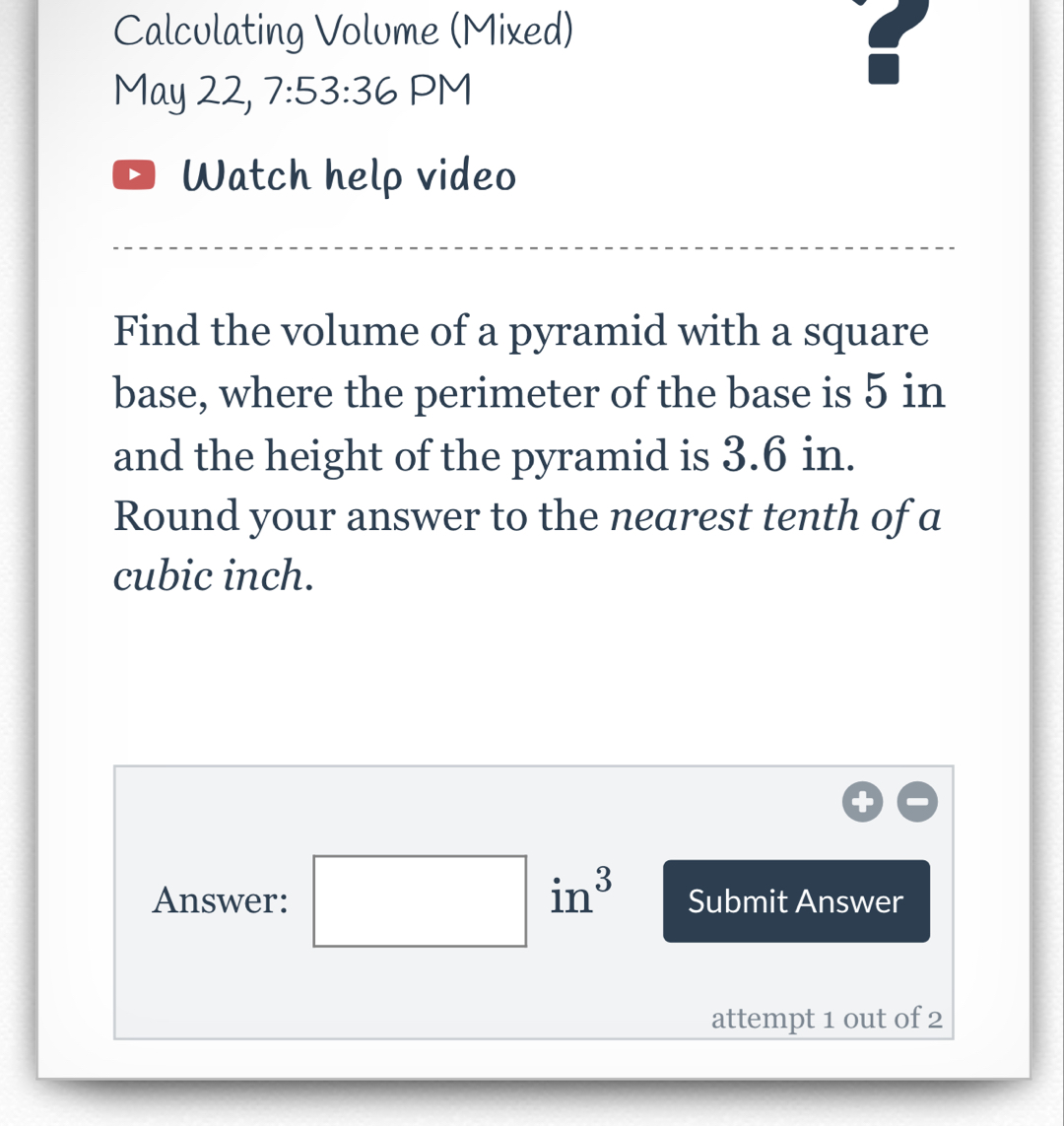 Calculating Volume (Mixed) 
May 22, 7:53:36 PM 
Watch help video 
Find the volume of a pyramid with a square 
base, where the perimeter of the base is 5 in
and the height of the pyramid is 3.6 in. 
Round your answer to the nearest tenth of a
cubic inch. 
Answer: □ in^3 Submit Answer 
attempt 1 out of 2