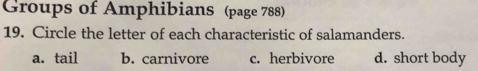 Groups of Amphibians (page 788)
19. Circle the letter of each characteristic of salamanders.
a. tail b. carnivore c. herbivore d. short body