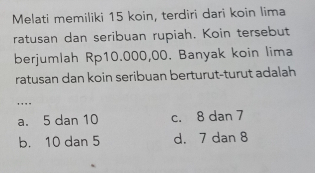 Melati memiliki 15 koin, terdiri dari koin lima
ratusan dan seribuan rupiah. Koin tersebut
berjumlah Rp10.000,00. Banyak koin lima
ratusan dan koin seribuan berturut-turut adalah
….
a. 5 dan 10 c. 8 dan 7
b. 10 dan 5 d. 7 dan 8