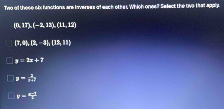 Two of these six functions are inverses of each other. Which ones? Select the two that apply
(0,17), (-2,13),(11,12)
(7,0),(2,-3),(12,11)
y=2x+7
y= 2/x+7 
y= (x-7)/2 